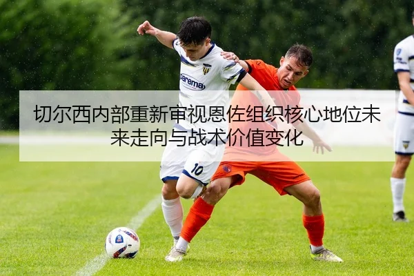 切尔西内部重新审视恩佐组织核心地位未来走向与战术价值变化
