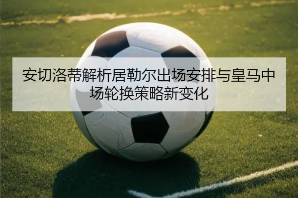 安切洛蒂解析居勒尔出场安排与皇马中场轮换策略新变化