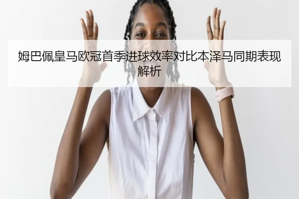 姆巴佩皇马欧冠首季进球效率对比本泽马同期表现解析