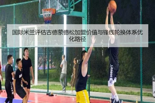 国际米兰评估古德蒙德松加盟价值与锋线轮换体系优化路径