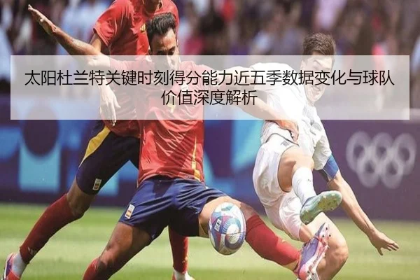 太阳杜兰特关键时刻得分能力近五季数据变化与球队价值深度解析
