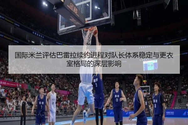 国际米兰评估巴雷拉续约进程对队长体系稳定与更衣室格局的深层影响
