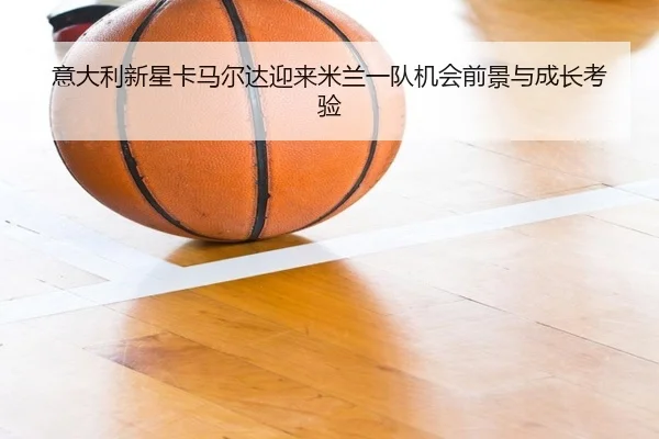 意大利新星卡马尔达迎来米兰一队机会前景与成长考验
