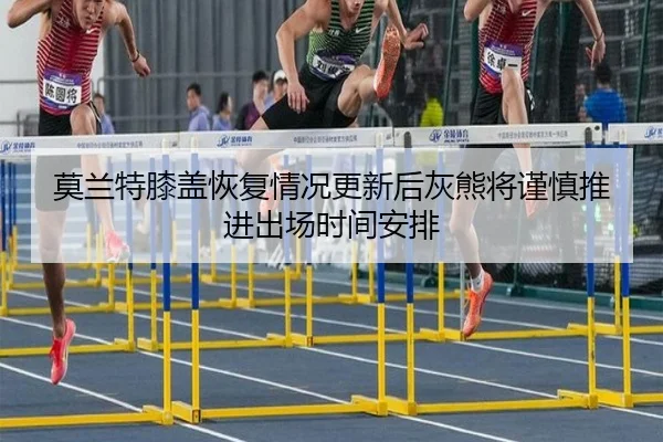 莫兰特膝盖恢复情况更新后灰熊将谨慎推进出场时间安排