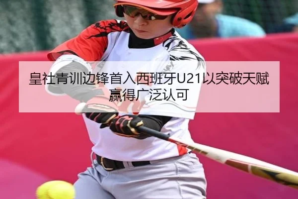 皇社青训边锋首入西班牙U21以突破天赋赢得广泛认可