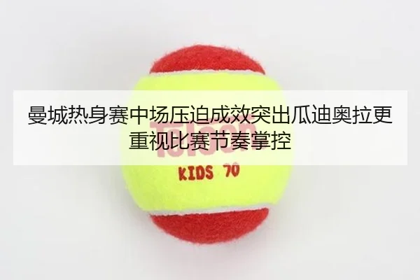 曼城热身赛中场压迫成效突出瓜迪奥拉更重视比赛节奏掌控