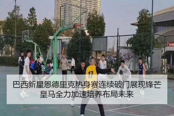 巴西新星恩德里克热身赛连续破门展现锋芒皇马全力加速培养布局未来
